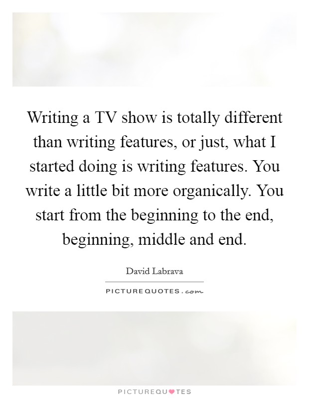 Writing a TV show is totally different than writing features, or just, what I started doing is writing features. You write a little bit more organically. You start from the beginning to the end, beginning, middle and end. Picture Quote #1