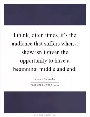 I think, often times, it’s the audience that suffers when a show isn’t given the opportunity to have a beginning, middle and end Picture Quote #1