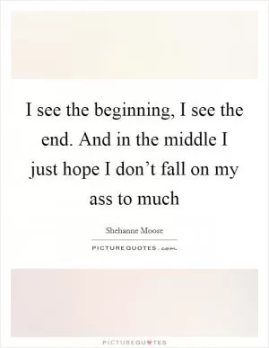I see the beginning, I see the end. And in the middle I just hope I don’t fall on my ass to much Picture Quote #1