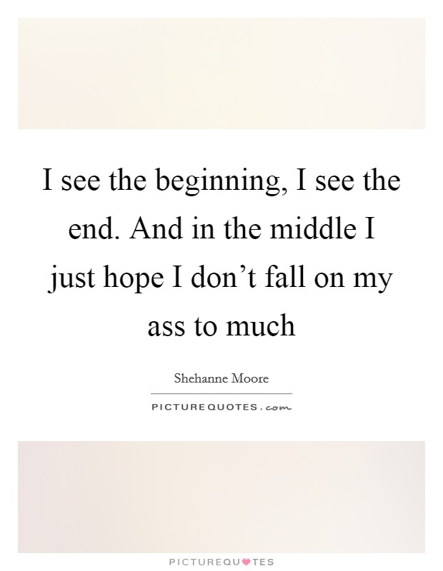I see the beginning, I see the end. And in the middle I just hope I don't fall on my ass to much Picture Quote #1