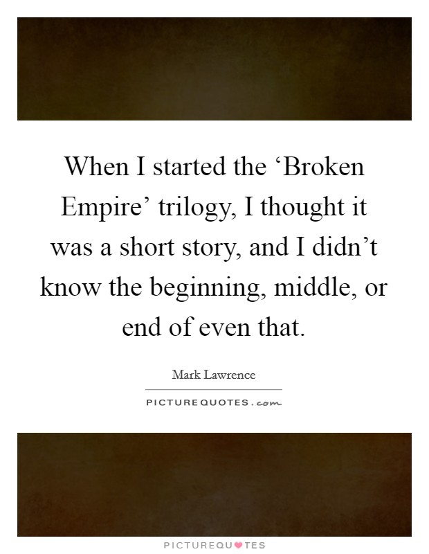 When I started the ‘Broken Empire' trilogy, I thought it was a short story, and I didn't know the beginning, middle, or end of even that. Picture Quote #1