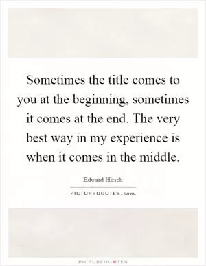 Sometimes the title comes to you at the beginning, sometimes it comes at the end. The very best way in my experience is when it comes in the middle Picture Quote #1