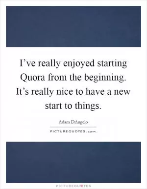 I’ve really enjoyed starting Quora from the beginning. It’s really nice to have a new start to things Picture Quote #1