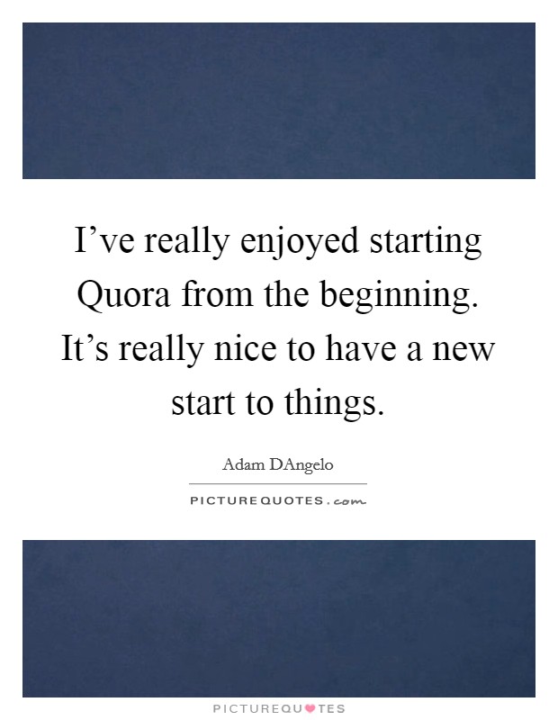 I’ve really enjoyed starting Quora from the beginning. It’s really nice to have a new start to things Picture Quote #1