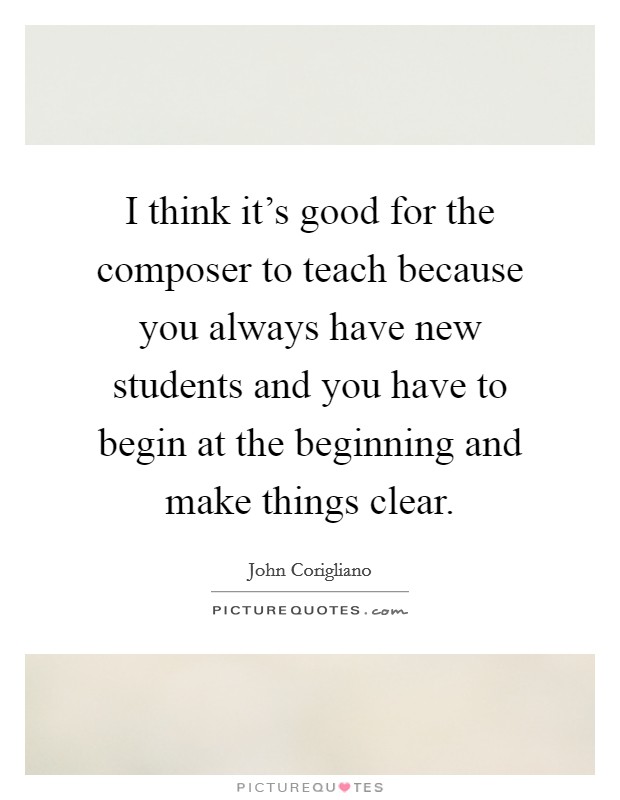 I think it's good for the composer to teach because you always have new students and you have to begin at the beginning and make things clear. Picture Quote #1