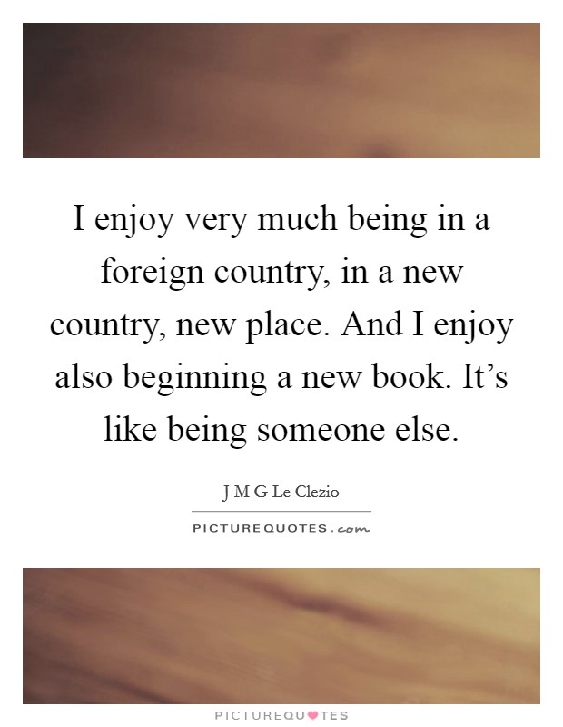 I enjoy very much being in a foreign country, in a new country, new place. And I enjoy also beginning a new book. It's like being someone else. Picture Quote #1