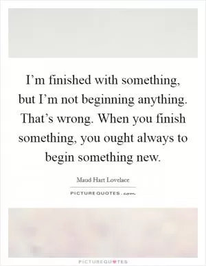 I’m finished with something, but I’m not beginning anything. That’s wrong. When you finish something, you ought always to begin something new Picture Quote #1