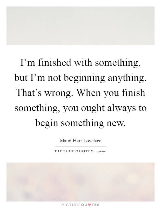 I'm finished with something, but I'm not beginning anything. That's wrong. When you finish something, you ought always to begin something new. Picture Quote #1