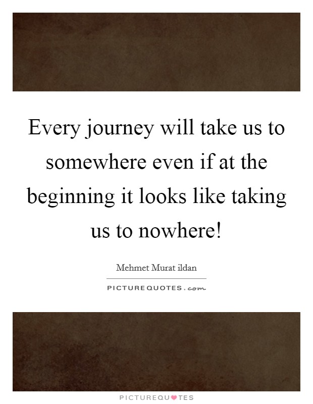 Every journey will take us to somewhere even if at the beginning it looks like taking us to nowhere! Picture Quote #1