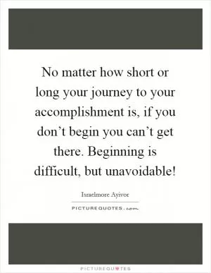 No matter how short or long your journey to your accomplishment is, if you don’t begin you can’t get there. Beginning is difficult, but unavoidable! Picture Quote #1