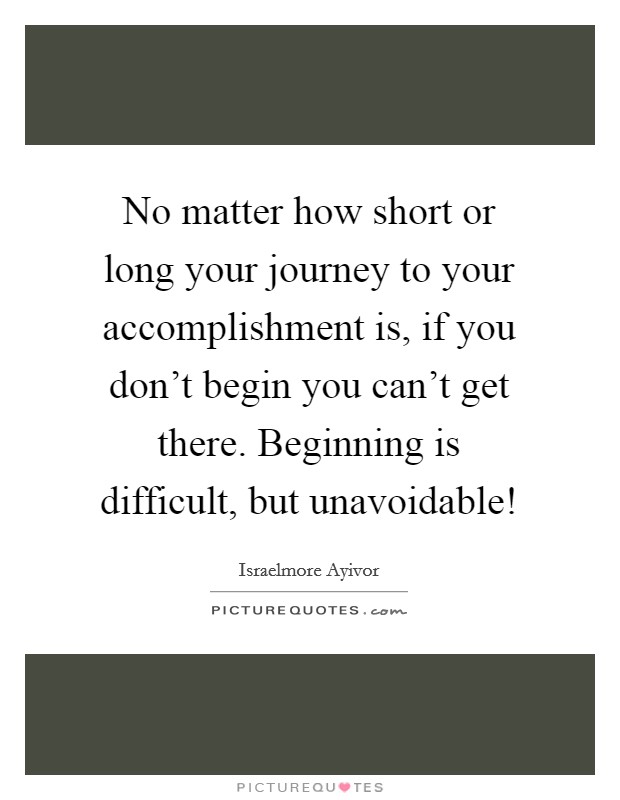 No matter how short or long your journey to your accomplishment is, if you don't begin you can't get there. Beginning is difficult, but unavoidable! Picture Quote #1