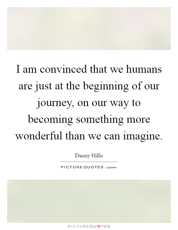 I am convinced that we humans are just at the beginning of our journey, on our way to becoming something more wonderful than we can imagine. Picture Quote #1