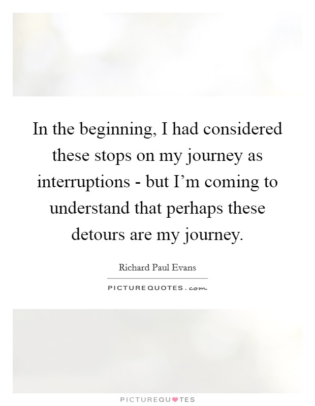 In the beginning, I had considered these stops on my journey as interruptions - but I'm coming to understand that perhaps these detours are my journey. Picture Quote #1