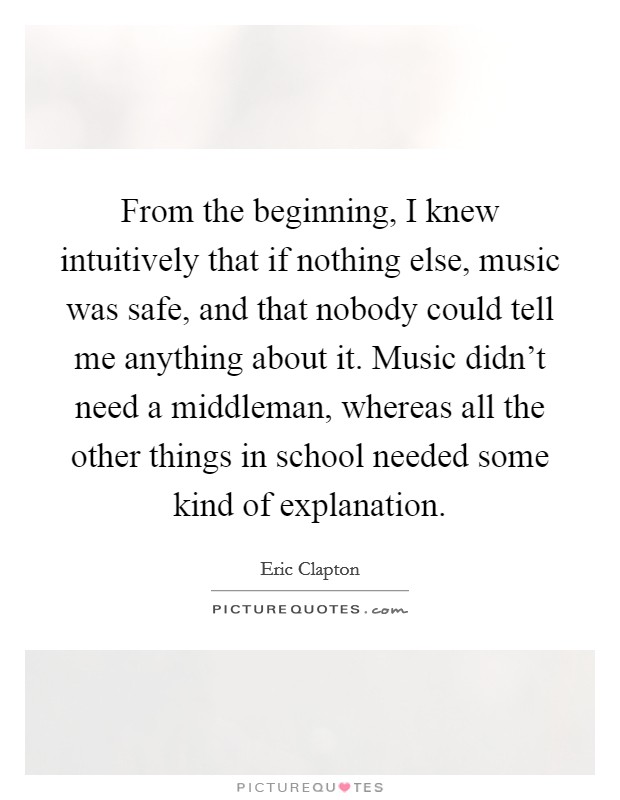 From the beginning, I knew intuitively that if nothing else, music was safe, and that nobody could tell me anything about it. Music didn't need a middleman, whereas all the other things in school needed some kind of explanation. Picture Quote #1