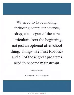 We need to have making, including computer science, shop, etc. as part of the core curriculum from the beginning, not just an optional afterschool thing. Things like First Robotics and all of those great programs need to become mainstream Picture Quote #1