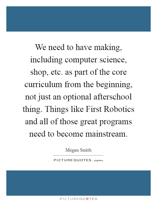 We need to have making, including computer science, shop, etc. as part of the core curriculum from the beginning, not just an optional afterschool thing. Things like First Robotics and all of those great programs need to become mainstream. Picture Quote #1