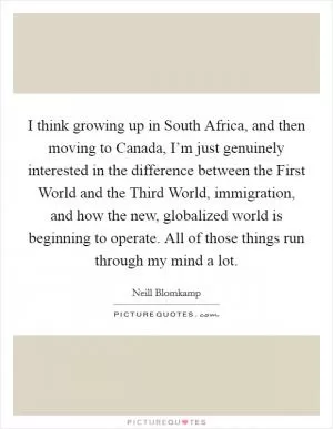 I think growing up in South Africa, and then moving to Canada, I’m just genuinely interested in the difference between the First World and the Third World, immigration, and how the new, globalized world is beginning to operate. All of those things run through my mind a lot Picture Quote #1