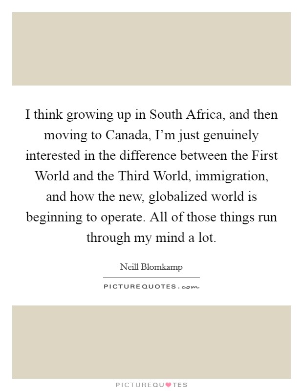 I think growing up in South Africa, and then moving to Canada, I'm just genuinely interested in the difference between the First World and the Third World, immigration, and how the new, globalized world is beginning to operate. All of those things run through my mind a lot. Picture Quote #1