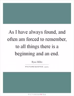 As I have always found, and often am forced to remember, to all things there is a beginning and an end Picture Quote #1