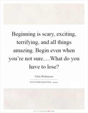 Beginning is scary, exciting, terrifying, and all things amazing. Begin even when you’re not sure.....What do you have to lose? Picture Quote #1