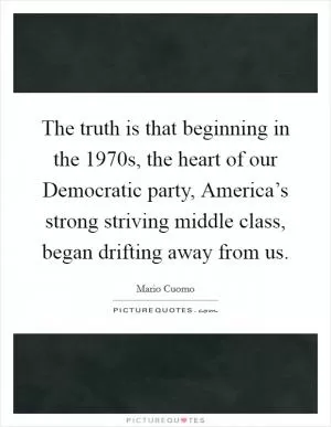 The truth is that beginning in the 1970s, the heart of our Democratic party, America’s strong striving middle class, began drifting away from us Picture Quote #1