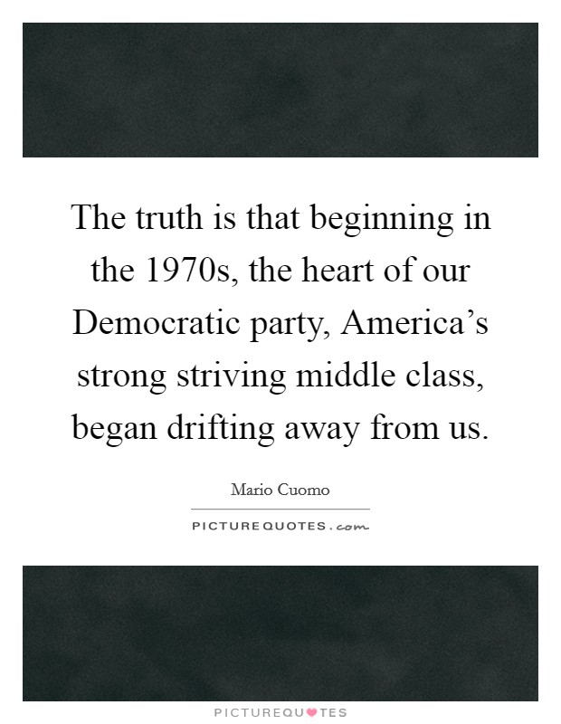 The truth is that beginning in the 1970s, the heart of our Democratic party, America's strong striving middle class, began drifting away from us. Picture Quote #1