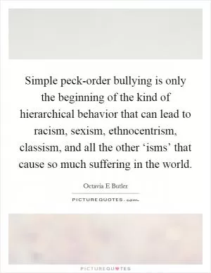 Simple peck-order bullying is only the beginning of the kind of hierarchical behavior that can lead to racism, sexism, ethnocentrism, classism, and all the other ‘isms’ that cause so much suffering in the world Picture Quote #1