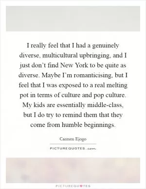I really feel that I had a genuinely diverse, multicultural upbringing, and I just don’t find New York to be quite as diverse. Maybe I’m romanticising, but I feel that I was exposed to a real melting pot in terms of culture and pop culture. My kids are essentially middle-class, but I do try to remind them that they come from humble beginnings Picture Quote #1