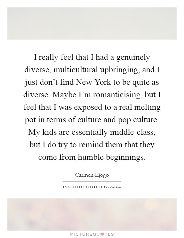 I really feel that I had a genuinely diverse, multicultural upbringing, and I just don't find New York to be quite as diverse. Maybe I'm romanticising, but I feel that I was exposed to a real melting pot in terms of culture and pop culture. My kids are essentially middle-class, but I do try to remind them that they come from humble beginnings. Picture Quote #1