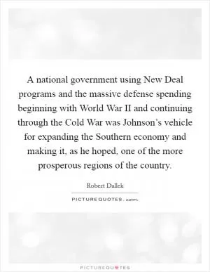A national government using New Deal programs and the massive defense spending beginning with World War II and continuing through the Cold War was Johnson’s vehicle for expanding the Southern economy and making it, as he hoped, one of the more prosperous regions of the country Picture Quote #1
