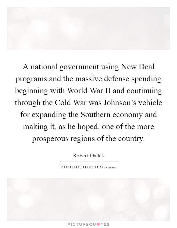 A national government using New Deal programs and the massive defense spending beginning with World War II and continuing through the Cold War was Johnson's vehicle for expanding the Southern economy and making it, as he hoped, one of the more prosperous regions of the country. Picture Quote #1