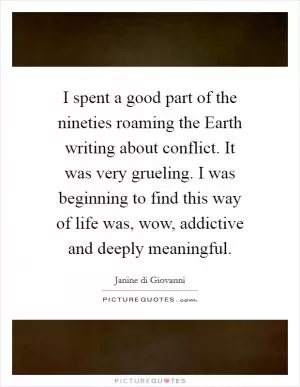 I spent a good part of the nineties roaming the Earth writing about conflict. It was very grueling. I was beginning to find this way of life was, wow, addictive and deeply meaningful Picture Quote #1