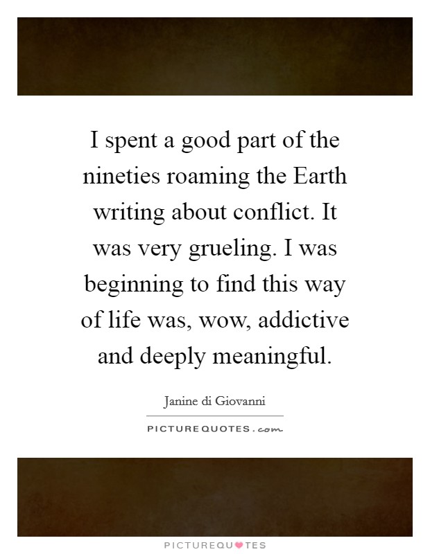 I spent a good part of the nineties roaming the Earth writing about conflict. It was very grueling. I was beginning to find this way of life was, wow, addictive and deeply meaningful. Picture Quote #1