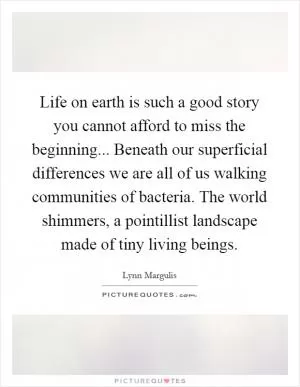 Life on earth is such a good story you cannot afford to miss the beginning... Beneath our superficial differences we are all of us walking communities of bacteria. The world shimmers, a pointillist landscape made of tiny living beings Picture Quote #1