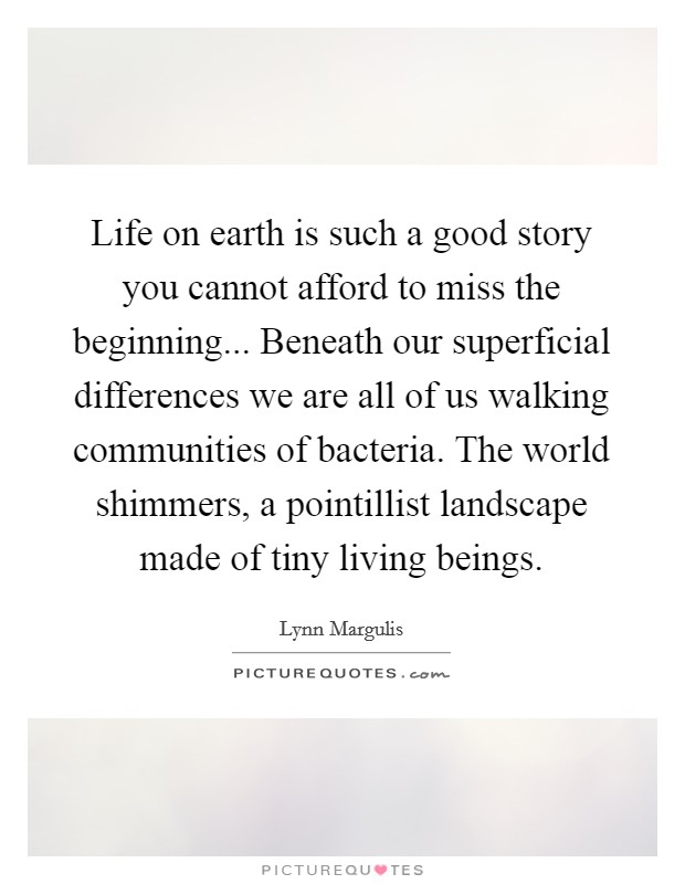 Life on earth is such a good story you cannot afford to miss the beginning... Beneath our superficial differences we are all of us walking communities of bacteria. The world shimmers, a pointillist landscape made of tiny living beings. Picture Quote #1