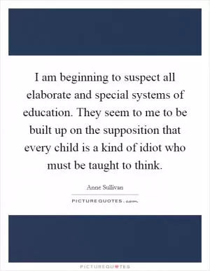 I am beginning to suspect all elaborate and special systems of education. They seem to me to be built up on the supposition that every child is a kind of idiot who must be taught to think Picture Quote #1