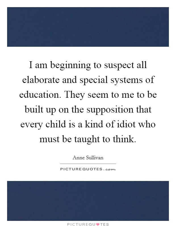 I am beginning to suspect all elaborate and special systems of education. They seem to me to be built up on the supposition that every child is a kind of idiot who must be taught to think. Picture Quote #1