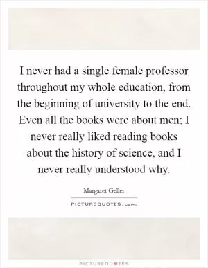 I never had a single female professor throughout my whole education, from the beginning of university to the end. Even all the books were about men; I never really liked reading books about the history of science, and I never really understood why Picture Quote #1