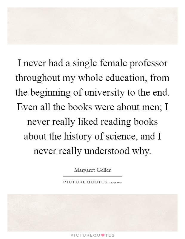 I never had a single female professor throughout my whole education, from the beginning of university to the end. Even all the books were about men; I never really liked reading books about the history of science, and I never really understood why. Picture Quote #1