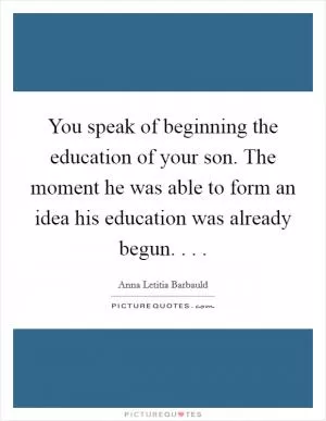 You speak of beginning the education of your son. The moment he was able to form an idea his education was already begun. . .  Picture Quote #1
