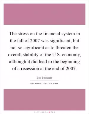 The stress on the financial system in the fall of 2007 was significant, but not so significant as to threaten the overall stability of the U.S. economy, although it did lead to the beginning of a recession at the end of 2007 Picture Quote #1