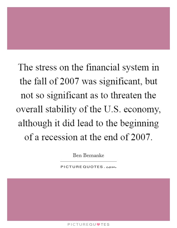 The stress on the financial system in the fall of 2007 was significant, but not so significant as to threaten the overall stability of the U.S. economy, although it did lead to the beginning of a recession at the end of 2007. Picture Quote #1