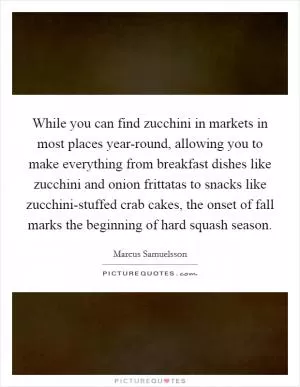 While you can find zucchini in markets in most places year-round, allowing you to make everything from breakfast dishes like zucchini and onion frittatas to snacks like zucchini-stuffed crab cakes, the onset of fall marks the beginning of hard squash season Picture Quote #1