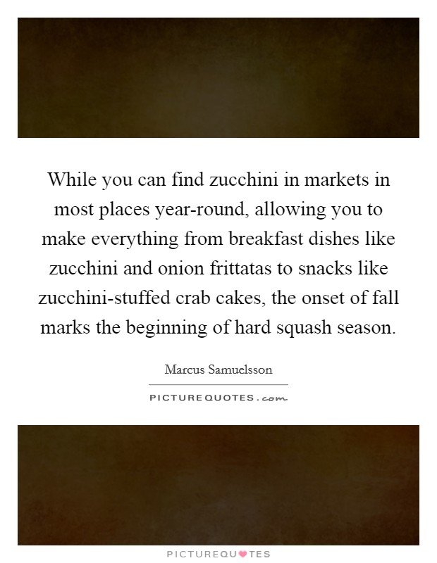 While you can find zucchini in markets in most places year-round, allowing you to make everything from breakfast dishes like zucchini and onion frittatas to snacks like zucchini-stuffed crab cakes, the onset of fall marks the beginning of hard squash season. Picture Quote #1