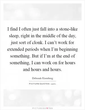 I find I often just fall into a stone-like sleep, right in the middle of the day, just sort of clonk. I can’t work for extended periods when I’m beginning something. But if I’m at the end of something, I can work on for hours and hours and hours Picture Quote #1