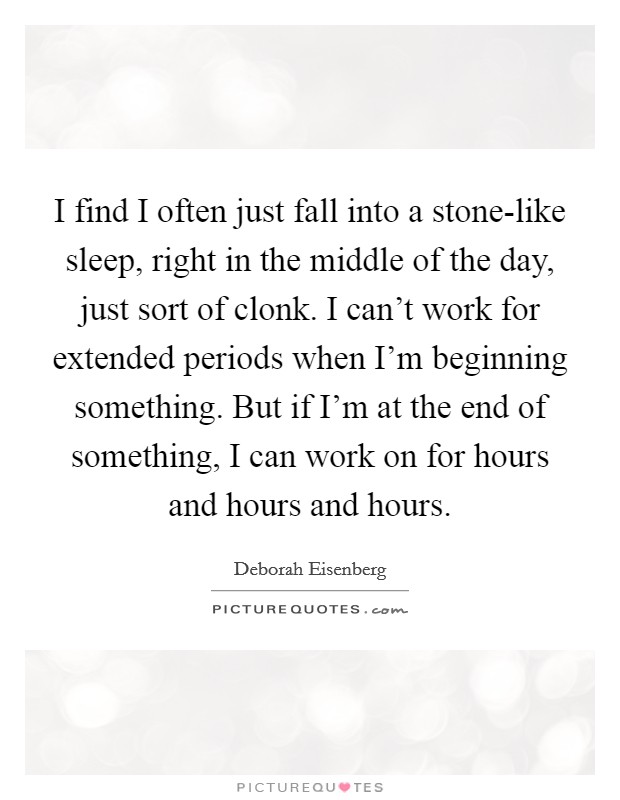 I find I often just fall into a stone-like sleep, right in the middle of the day, just sort of clonk. I can't work for extended periods when I'm beginning something. But if I'm at the end of something, I can work on for hours and hours and hours. Picture Quote #1