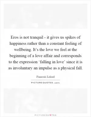 Eros is not tranquil - it gives us spikes of happiness rather than a constant feeling of wellbeing. It’s the love we feel at the beginning of a love affair and corresponds to the expression ‘falling in love’ since it is as involuntary an impulse as a physical fall Picture Quote #1
