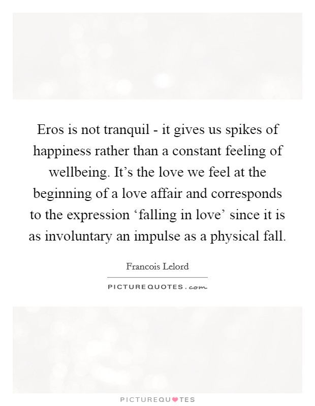 Eros is not tranquil - it gives us spikes of happiness rather than a constant feeling of wellbeing. It's the love we feel at the beginning of a love affair and corresponds to the expression ‘falling in love' since it is as involuntary an impulse as a physical fall. Picture Quote #1