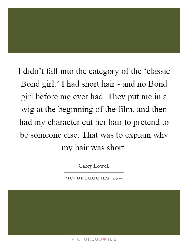 I didn't fall into the category of the ‘classic Bond girl.' I had short hair - and no Bond girl before me ever had. They put me in a wig at the beginning of the film, and then had my character cut her hair to pretend to be someone else. That was to explain why my hair was short. Picture Quote #1
