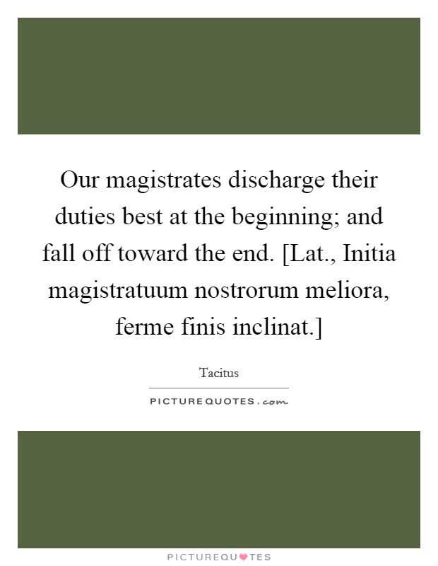 Our magistrates discharge their duties best at the beginning; and fall off toward the end. [Lat., Initia magistratuum nostrorum meliora, ferme finis inclinat.] Picture Quote #1